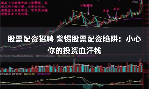 股票配资招聘 警惕股票配资陷阱：小心你的投资血汗钱