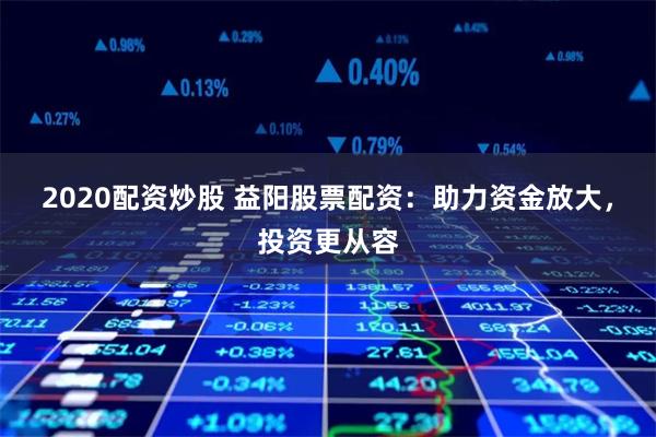 2020配资炒股 益阳股票配资：助力资金放大，投资更从容