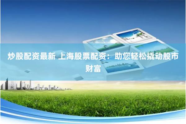 炒股配资最新 上海股票配资：助您轻松撬动股市财富