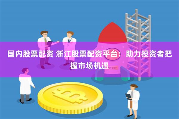 国内股票配资 浙江股票配资平台：助力投资者把握市场机遇