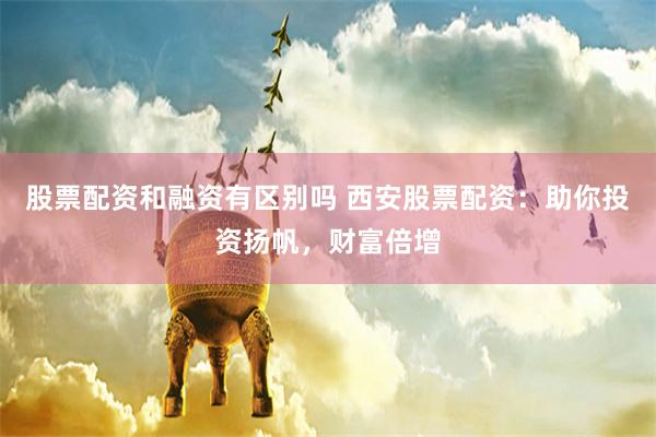 股票配资和融资有区别吗 西安股票配资：助你投资扬帆，财富倍增