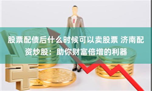 股票配债后什么时候可以卖股票 济南配资炒股:助你财富倍增的利器
