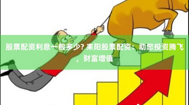股票配资利息一般多少? 耒阳股票配资：助您投资腾飞，财富增值