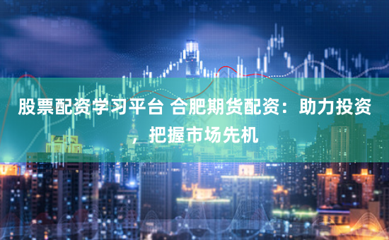股票配资学习平台 合肥期货配资：助力投资，把握市场先机