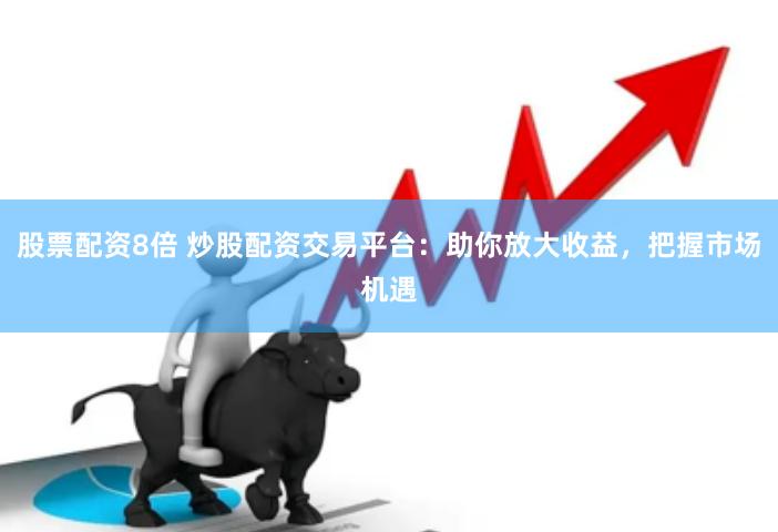 股票配资8倍 炒股配资交易平台：助你放大收益，把握市场机遇