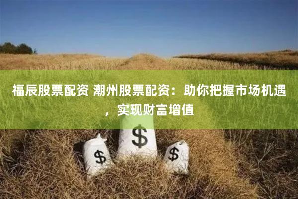 福辰股票配资 潮州股票配资：助你把握市场机遇，实现财富增值