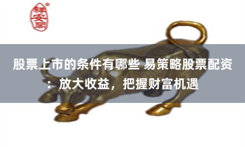 股票上市的条件有哪些 易策略股票配资：放大收益，把握财富机遇