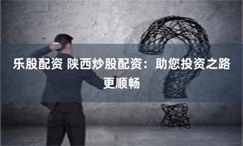 乐股配资 陕西炒股配资：助您投资之路更顺畅