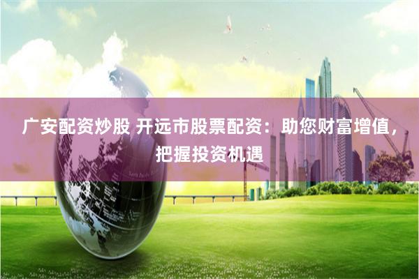 广安配资炒股 开远市股票配资：助您财富增值，把握投资机遇