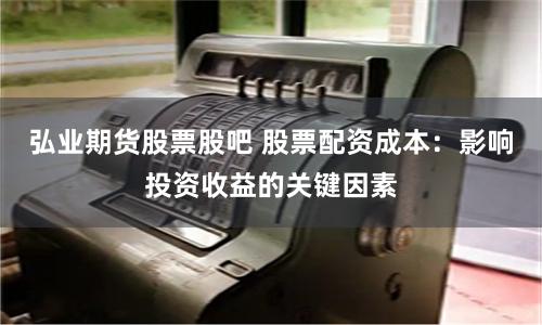 弘业期货股票股吧 股票配资成本:影响投资收益的关键因素