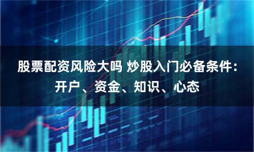 股票配资风险大吗 炒股入门必备条件：开户、资金、知识、心态