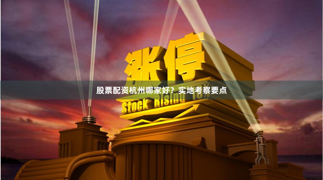 股票配资杭州哪家好？实地考察要点